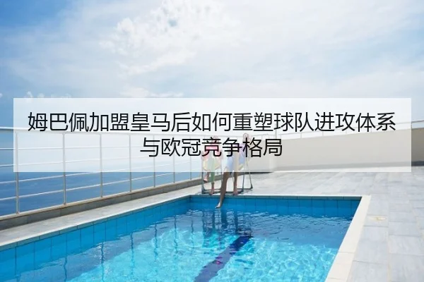 姆巴佩加盟皇马后如何重塑球队进攻体系与欧冠竞争格局