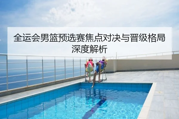 全运会男篮预选赛焦点对决与晋级格局深度解析