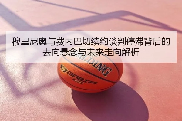 穆里尼奥与费内巴切续约谈判停滞背后的去向悬念与未来走向解析