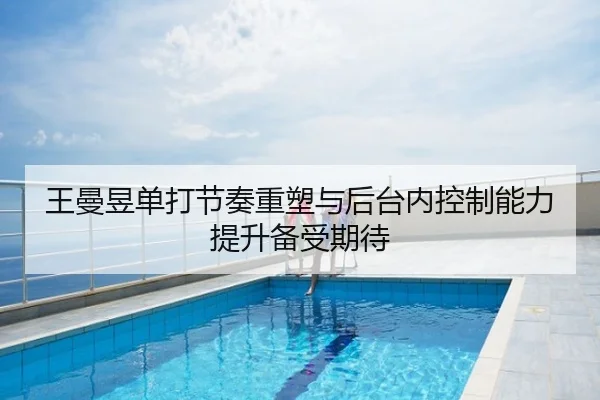 王曼昱单打节奏重塑与后台内控制能力提升备受期待
