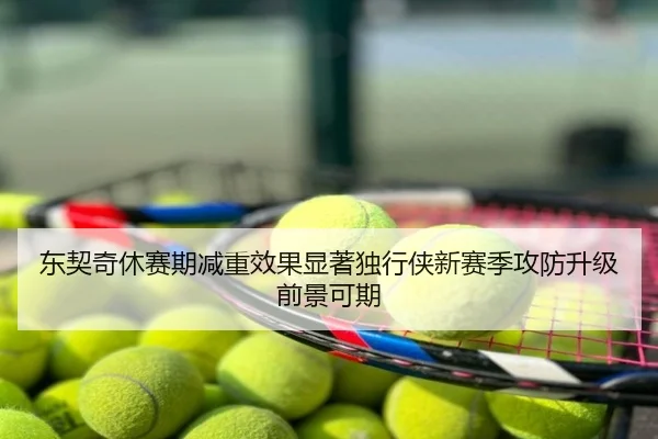 东契奇休赛期减重效果显著独行侠新赛季攻防升级前景可期