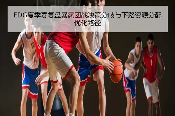 EDG夏季赛复盘暴露团战决策分歧与下路资源分配优化路径
