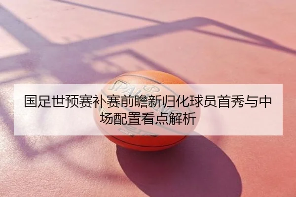 国足世预赛补赛前瞻新归化球员首秀与中场配置看点解析