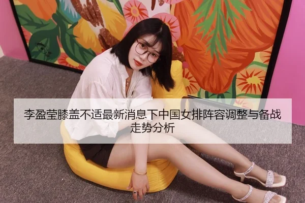 李盈莹膝盖不适最新消息下中国女排阵容调整与备战走势分析