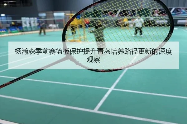 杨瀚森季前赛篮板保护提升青岛培养路径更新的深度观察