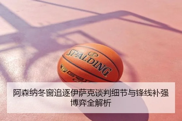 阿森纳冬窗追逐伊萨克谈判细节与锋线补强博弈全解析