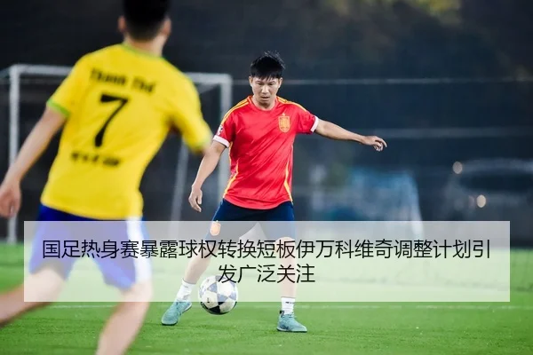 国足热身赛暴露球权转换短板伊万科维奇调整计划引发广泛关注